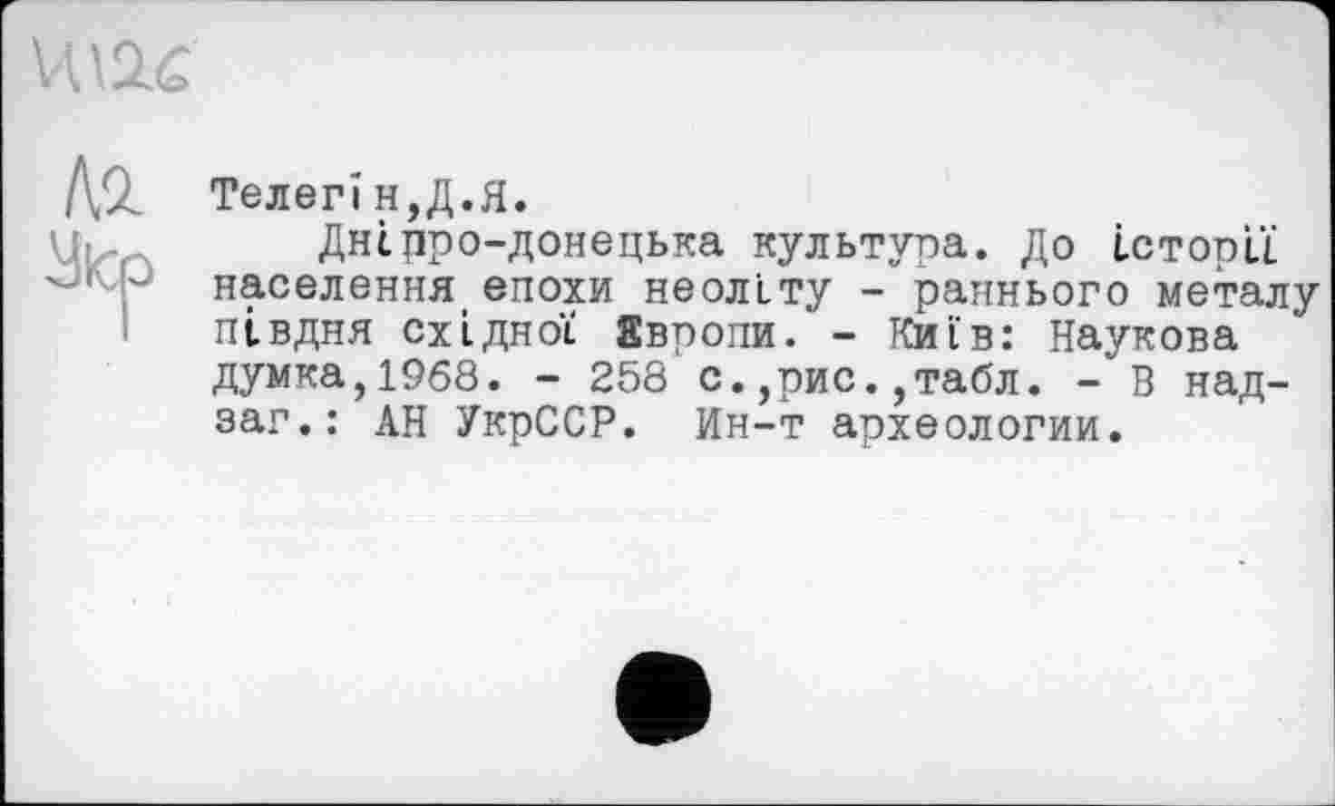 ﻿VU2.C
Телегі н,Д.Я.
Днірро-донецька культура. До історії населення епохи неоліту - раннього металу півдня східної Европи. - Київ: Наукова думка,1968. - 258 с.,рис.,табл. - В над-заг.: АН УкрССР. Ин-т археологии.